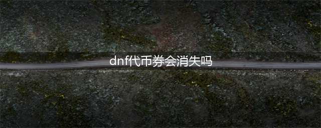 DNF特别快递惊喜欢乐代币劵什么时候清空 会不会删掉(dnf代币券会消失吗)