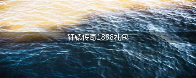 轩辕传奇手游礼包码汇总表 最新礼包码一览(轩辕传奇1888礼包)