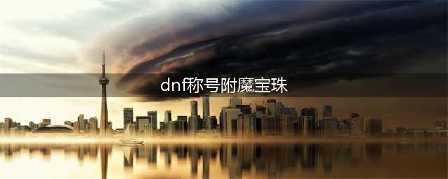 dnf100级称号附魔宝珠有哪些(dnf称号附魔宝珠)