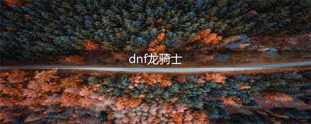 《DNF》龙骑士110级毕业装备搭配攻略2022(dnf龙骑士)