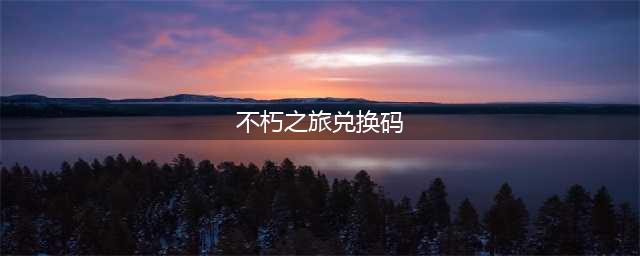 《不朽之旅》有哪些兑换码可以用 可用兑换码汇总分享(不朽之旅兑换码)