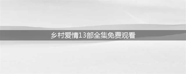 乡村爱情8上下部全集在线免费播放 乡村爱情8部全集播放观看(乡村爱情13部全集免费观看)