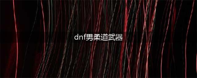 《DNF》100男柔道攻略 武器选择推荐(dnf男柔道武器)