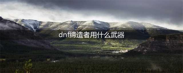 dnf缔造者用什么武器 dnf缔造者用什么武器最好