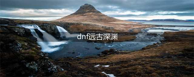 《dnf》远古地下城深渊在哪里刷 远古地下城深渊玩法介绍(dnf远古深渊)