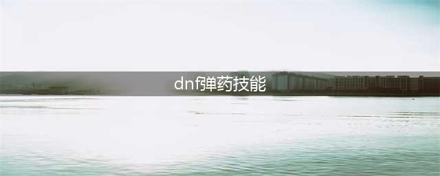 《DNF》110级女弹药技能重做介绍(dnf弹药技能)