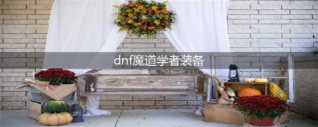 《DNF》110级机械战神魔道学者毕业装备推荐(dnf魔道学者装备)