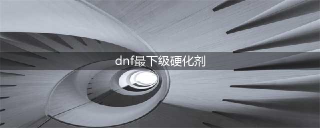 《dnf》特级硬化剂怎么获得 获取方法分享(dnf最下级硬化剂)