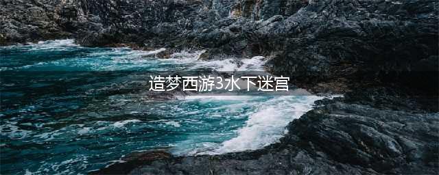 造梦西游3水下迷宫怎么走 造梦西游3水下迷宫走法(造梦西游3水下迷宫)