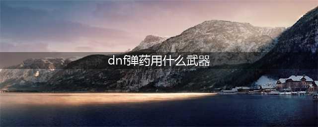 《DNF》弹药武器怎么选择 弹药武器推荐(dnf弹药用什么武器)