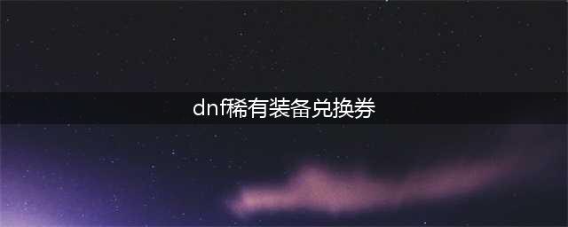 《DNF》稀有装扮兑换券怎么获得 稀有装扮兑换券获得方法介绍(dnf稀有装备兑换券)