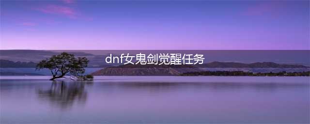 《DNF》三觉任务怎么做 三觉任务完成攻略(dnf女鬼剑觉醒任务)