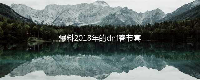 《DNF》2018春节套内容曝光 2018春节套爆料全解析(爆料2018年的dnf春节套)