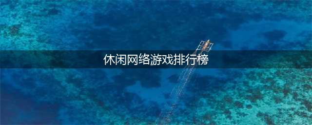 休闲网络游戏排行榜前十名2021 休闲网络游戏大全(休闲网络游戏排行榜)