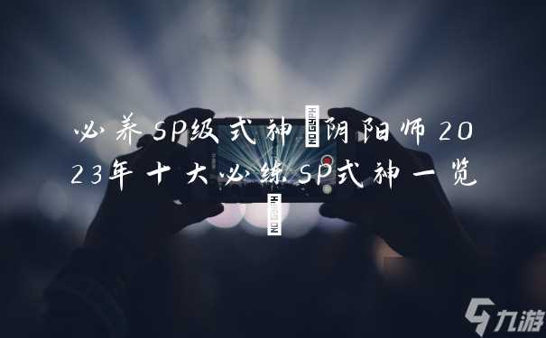 必养sp级式神 阴阳师2023年十大必练sp式神介绍