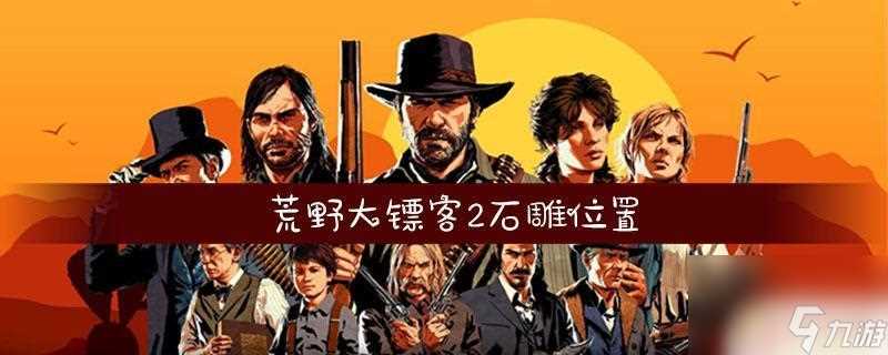荒野大镖客的石雕在哪里 荒野大镖客2全石雕在哪里推荐